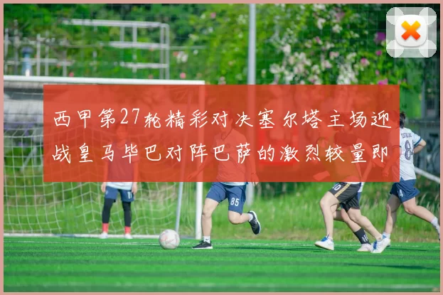 西甲第27轮精彩对决塞尔塔主场迎战皇马毕巴对阵巴萨的激烈较量即将上演