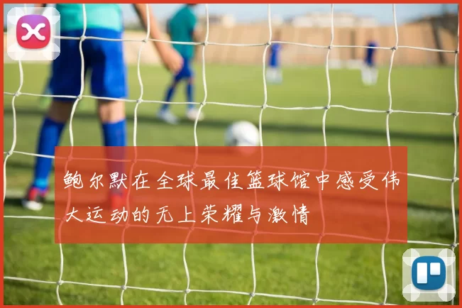 鲍尔默在全球最佳篮球馆中感受伟大运动的无上荣耀与激情