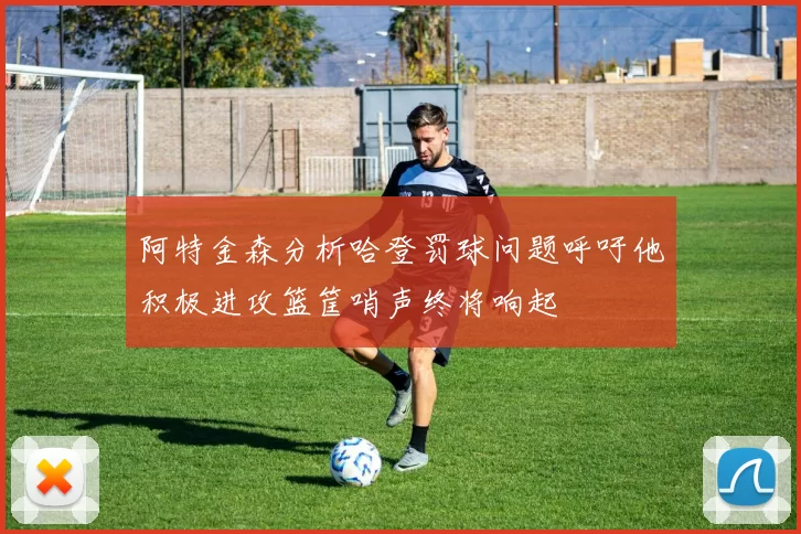 阿特金森分析哈登罚球问题呼吁他积极进攻篮筐哨声终将响起