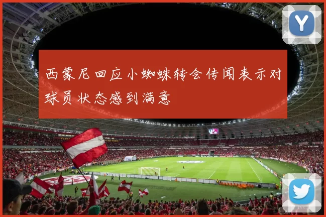 西蒙尼回应小蜘蛛转会传闻表示对球员状态感到满意