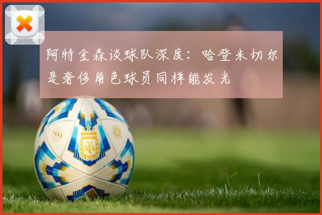阿特金森谈球队深度：哈登米切尔是奢侈角色球员同样能发光