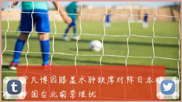 曾凡博因膝盖水肿缺席对阵日本对中国台北前景堪忧