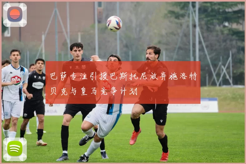 巴萨专注引援巴斯托尼放弃施洛特贝克与皇马竞争计划