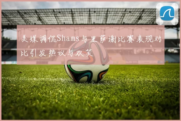 美媒调侃Shams与里萨谢比赛表现对比引发热议与欢笑