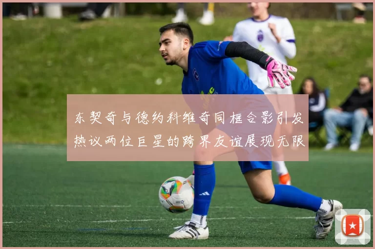 东契奇与德约科维奇同框合影引发热议两位巨星的跨界友谊展现无限魅力