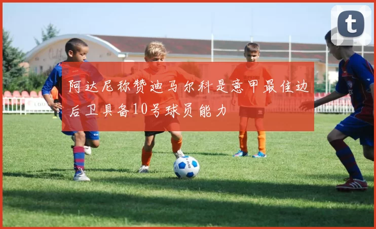 阿达尼称赞迪马尔科是意甲最佳边后卫具备10号球员能力