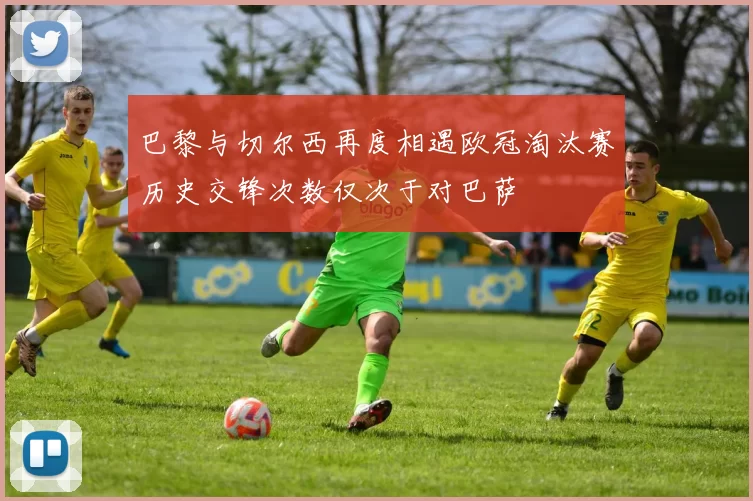 巴黎与切尔西再度相遇欧冠淘汰赛历史交锋次数仅次于对巴萨