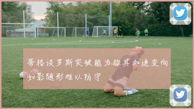 蒂格谈罗斯突破能力称其加速变向如影随形难以防守