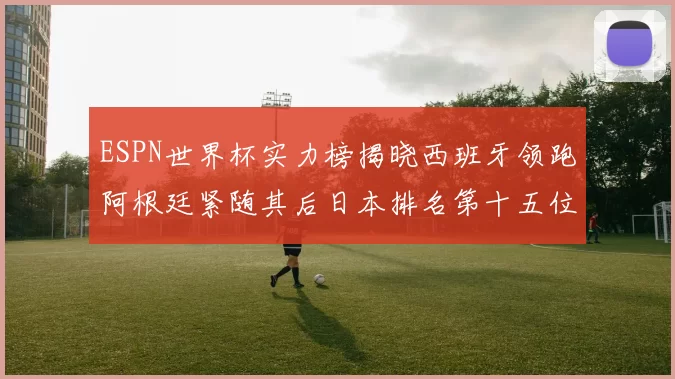 ESPN世界杯实力榜揭晓西班牙领跑阿根廷紧随其后日本排名第十五位