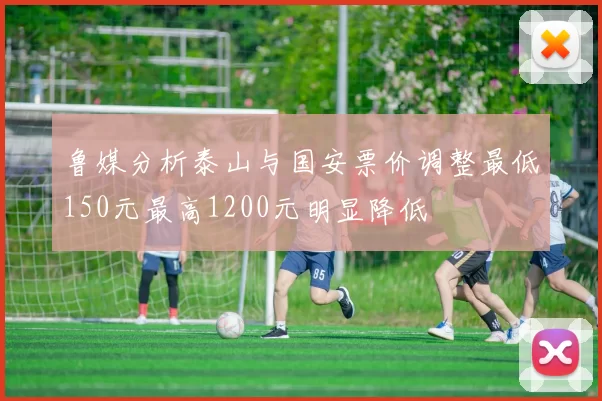 鲁媒分析泰山与国安票价调整最低150元最高1200元明显降低