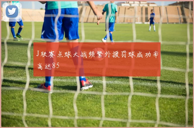 J联赛点球大战频繁外援罚球成功率高达85