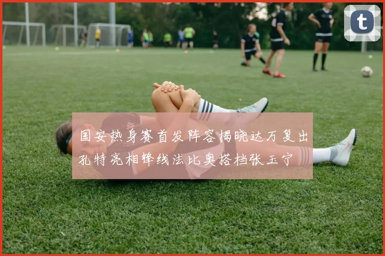 国安热身赛首发阵容揭晓达万复出孔特亮相锋线法比奥搭档张玉宁