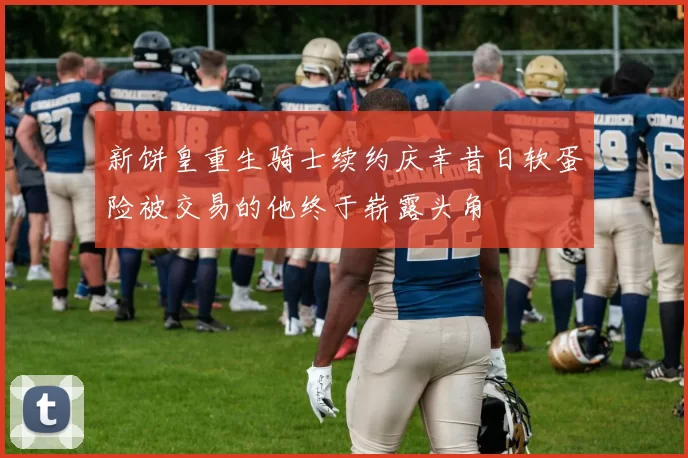 新饼皇重生骑士续约庆幸昔日软蛋险被交易的他终于崭露头角