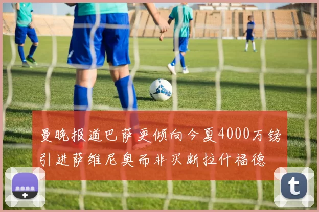 曼晚报道巴萨更倾向今夏4000万镑引进萨维尼奥而非买断拉什福德