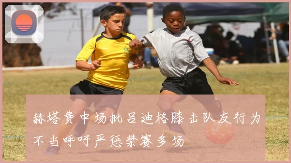 赫塔费中场批吕迪格膝击队友行为不当呼吁严惩禁赛多场